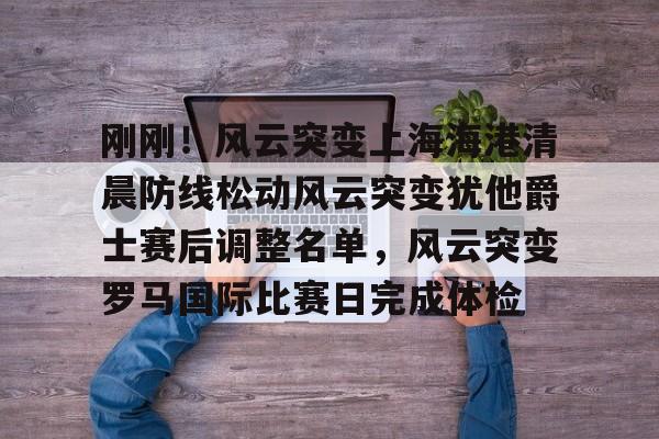 爱游戏APP-刚刚！风云突变上海海港清晨防线松动风云突变犹他爵士赛后调整名单，风云突变罗马国际比赛日完成体检